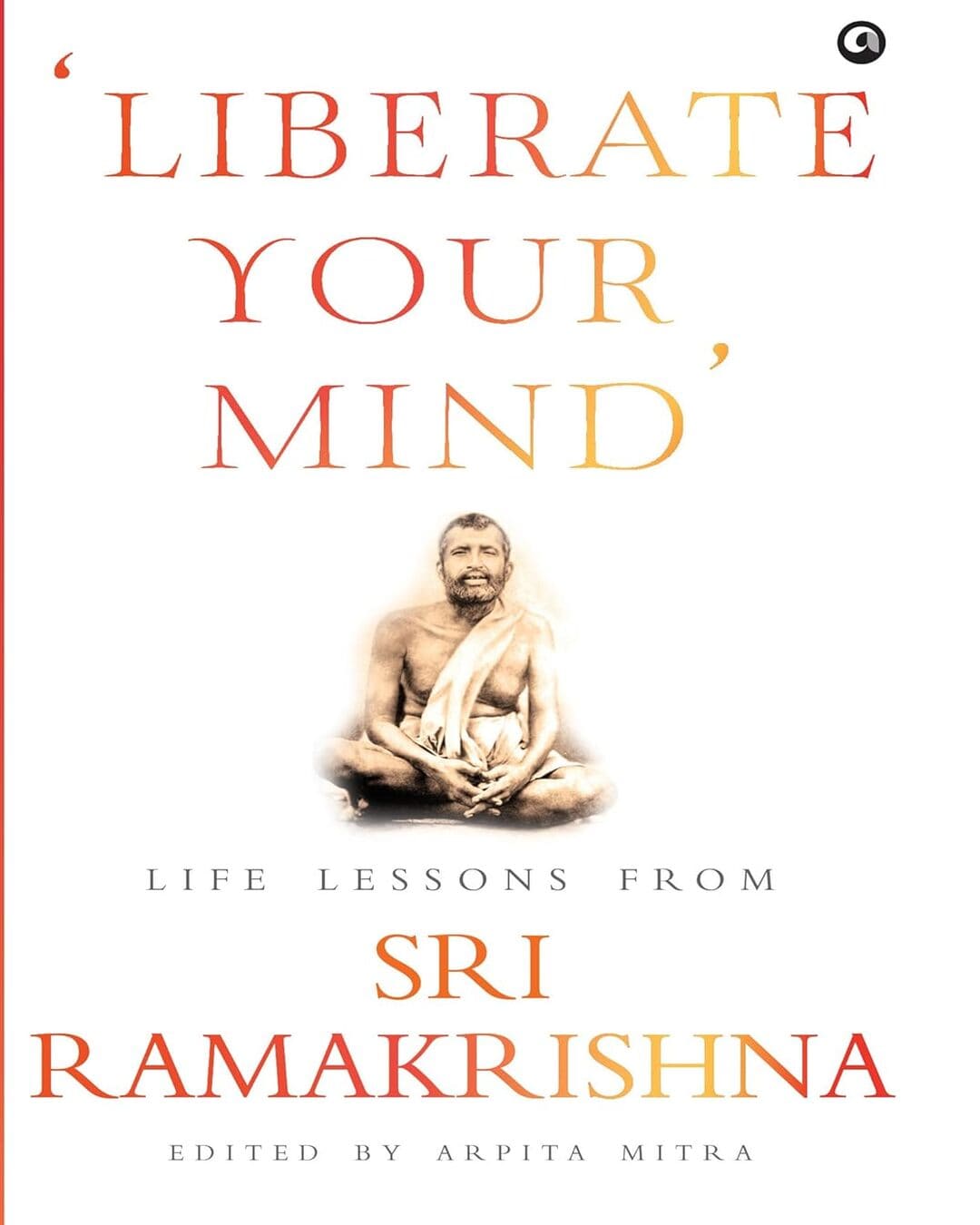 Liberate Your Mind Life Lessons from Sri Ramakrishna by Arpita Mitra [Hardcover]